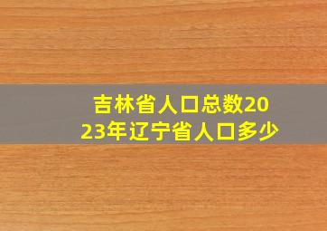 吉林省人口总数2023年辽宁省人口多少