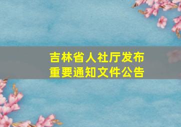 吉林省人社厅发布重要通知文件公告