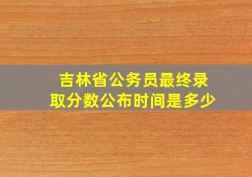 吉林省公务员最终录取分数公布时间是多少