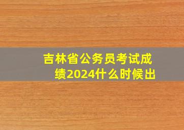 吉林省公务员考试成绩2024什么时候出