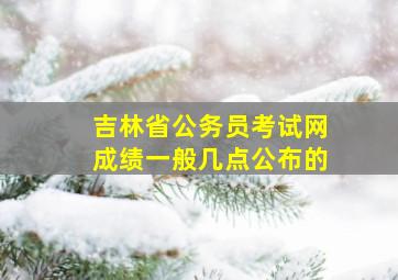 吉林省公务员考试网成绩一般几点公布的