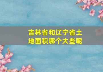 吉林省和辽宁省土地面积哪个大些呢