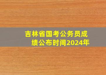 吉林省国考公务员成绩公布时间2024年