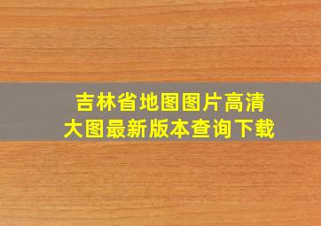 吉林省地图图片高清大图最新版本查询下载