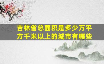 吉林省总面积是多少万平方千米以上的城市有哪些