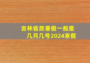 吉林省放暑假一般是几月几号2024寒假