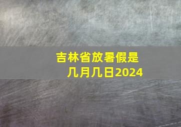 吉林省放暑假是几月几日2024