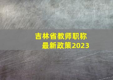 吉林省教师职称最新政策2023