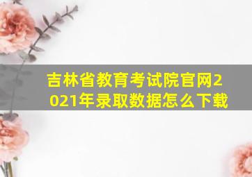 吉林省教育考试院官网2021年录取数据怎么下载