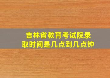 吉林省教育考试院录取时间是几点到几点钟