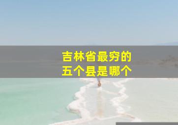 吉林省最穷的五个县是哪个