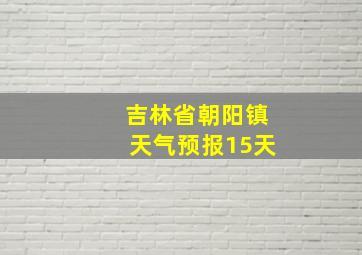 吉林省朝阳镇天气预报15天