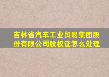 吉林省汽车工业贸易集团股份有限公司股权证怎么处理