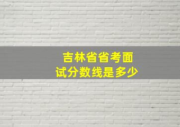 吉林省省考面试分数线是多少