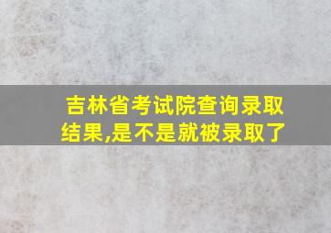 吉林省考试院查询录取结果,是不是就被录取了