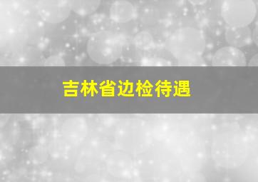 吉林省边检待遇