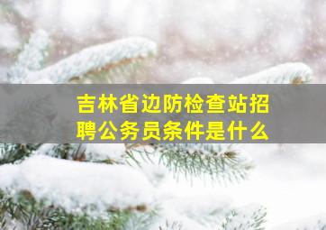 吉林省边防检查站招聘公务员条件是什么