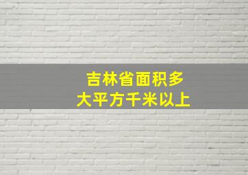 吉林省面积多大平方千米以上