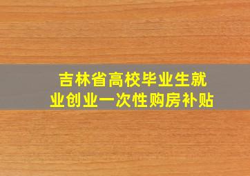 吉林省高校毕业生就业创业一次性购房补贴