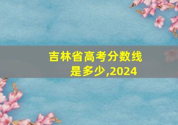 吉林省高考分数线是多少,2024