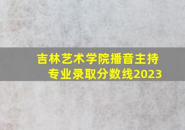 吉林艺术学院播音主持专业录取分数线2023