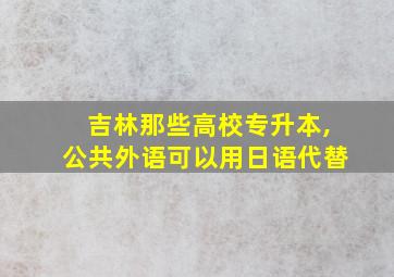 吉林那些高校专升本,公共外语可以用日语代替