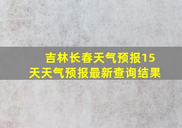 吉林长春天气预报15天天气预报最新查询结果