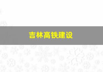 吉林高铁建设