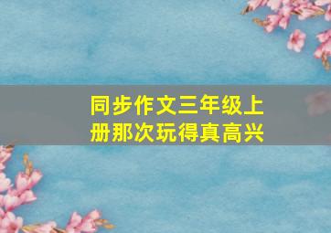 同步作文三年级上册那次玩得真高兴