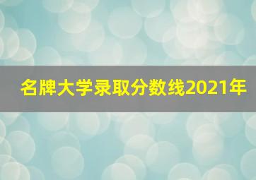 名牌大学录取分数线2021年