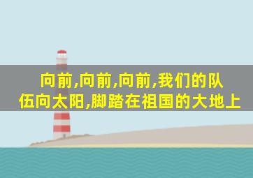 向前,向前,向前,我们的队伍向太阳,脚踏在祖国的大地上