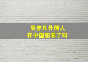 吴亦凡外国人在中国犯罪了吗