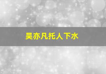 吴亦凡托人下水