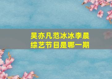 吴亦凡范冰冰李晨综艺节目是哪一期