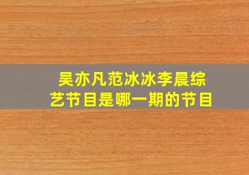 吴亦凡范冰冰李晨综艺节目是哪一期的节目