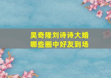 吴奇隆刘诗诗大婚哪些圈中好友到场