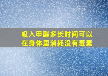 吸入甲醛多长时间可以在身体里消耗没有毒素