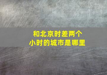 和北京时差两个小时的城市是哪里