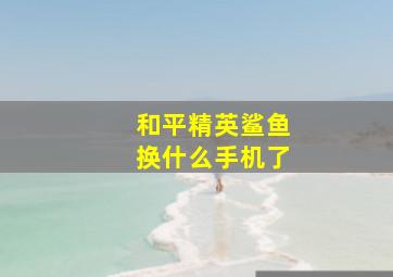 和平精英鲨鱼换什么手机了