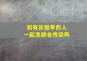 和有灰指甲的人一起洗脚会传染吗