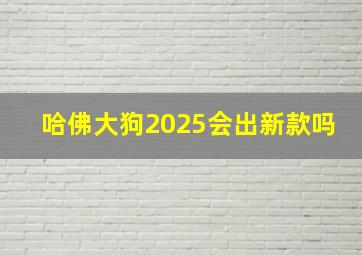 哈佛大狗2025会出新款吗