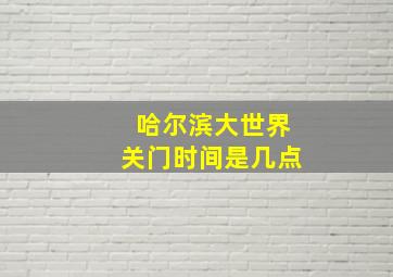 哈尔滨大世界关门时间是几点