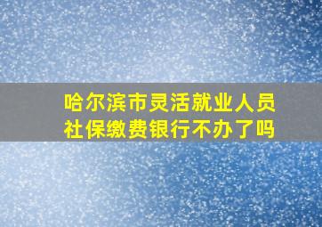 哈尔滨市灵活就业人员社保缴费银行不办了吗