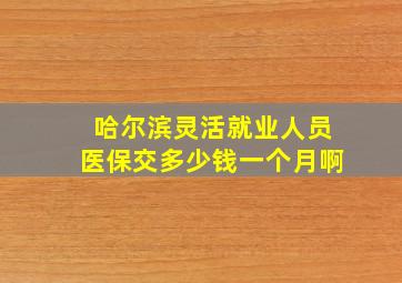 哈尔滨灵活就业人员医保交多少钱一个月啊