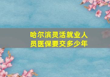 哈尔滨灵活就业人员医保要交多少年