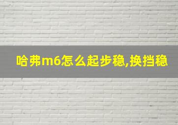 哈弗m6怎么起步稳,换挡稳