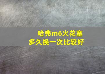 哈弗m6火花塞多久换一次比较好