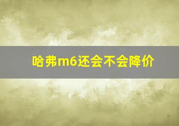 哈弗m6还会不会降价