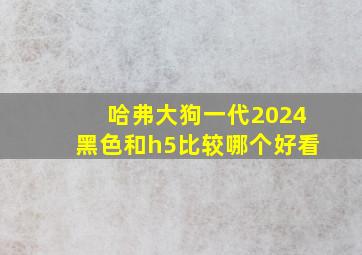 哈弗大狗一代2024黑色和h5比较哪个好看