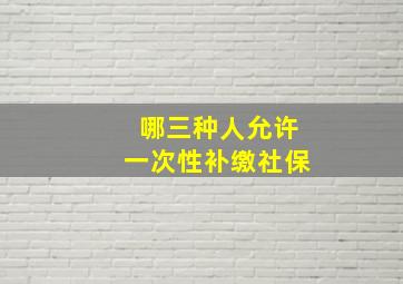 哪三种人允许一次性补缴社保